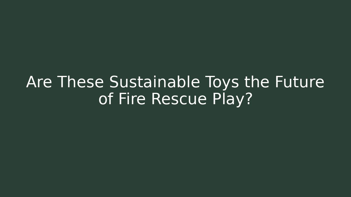 Are These Sustainable Toys the Future of Fire Rescue Play?