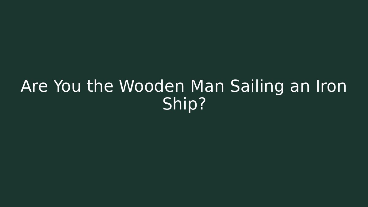 Are You the Wooden Man Sailing an Iron Ship?