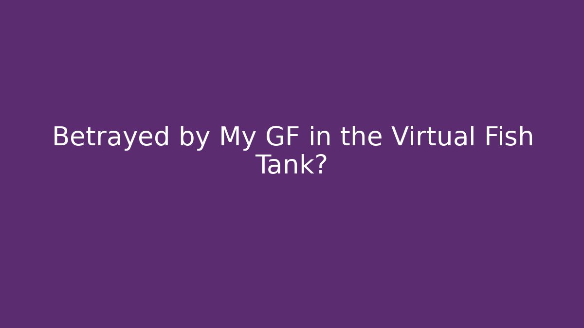 Betrayed by My GF in the Virtual Fish Tank?