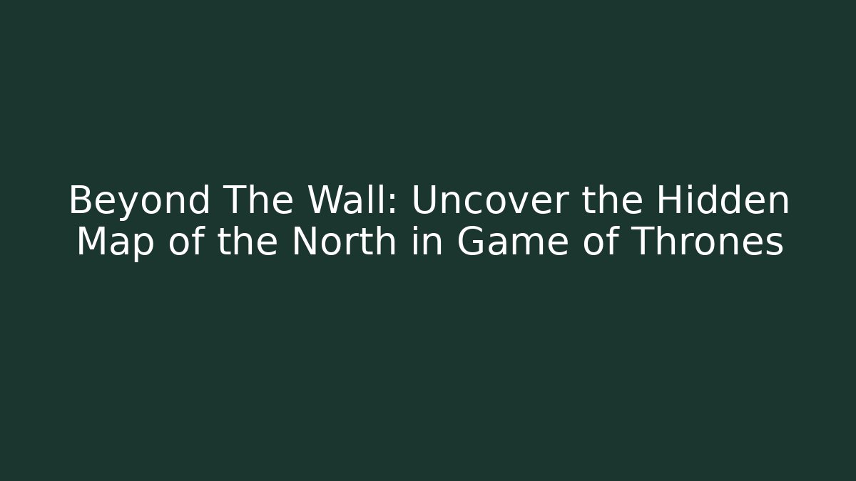 Beyond The Wall: Uncover the Hidden Map of the North in Game of Thrones