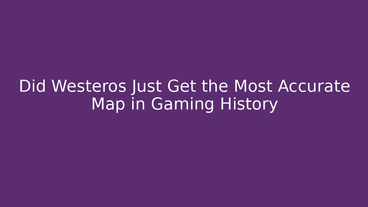 Did Westeros Just Get the Most Accurate Map in Gaming History