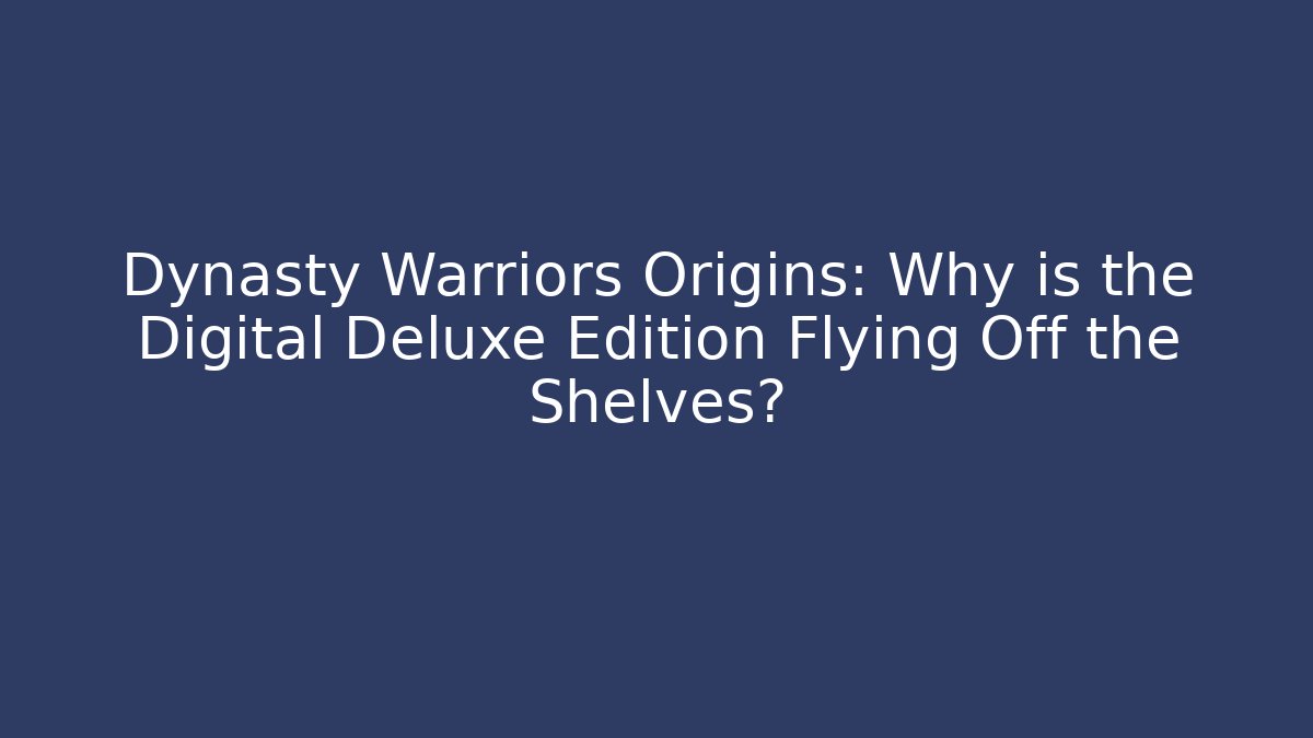 Dynasty Warriors Origins: Why is the Digital Deluxe Edition Flying Off the Shelves?