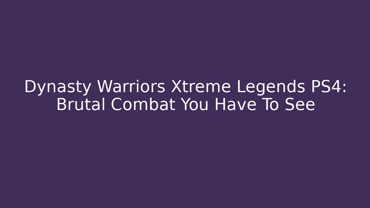 Dynasty Warriors Xtreme Legends PS4: Brutal Combat You Have To See