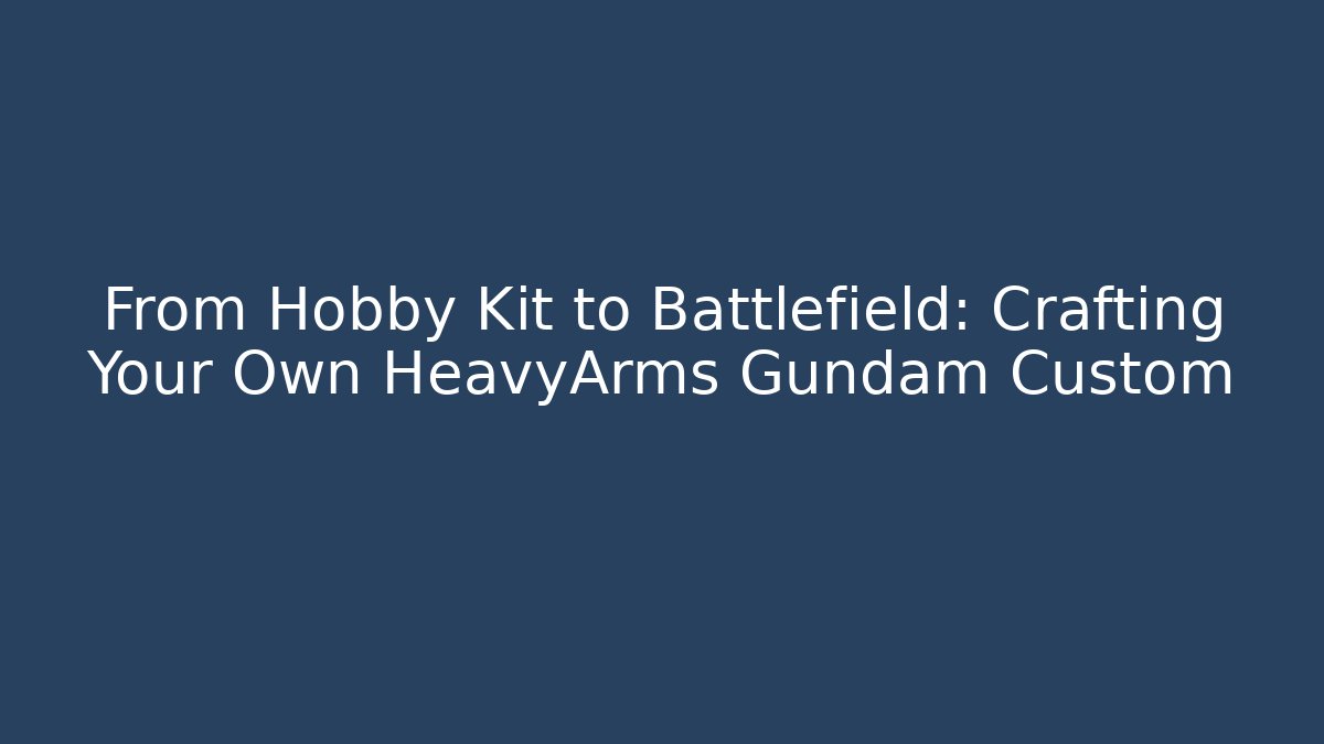 From Hobby Kit to Battlefield: Crafting Your Own HeavyArms Gundam Custom