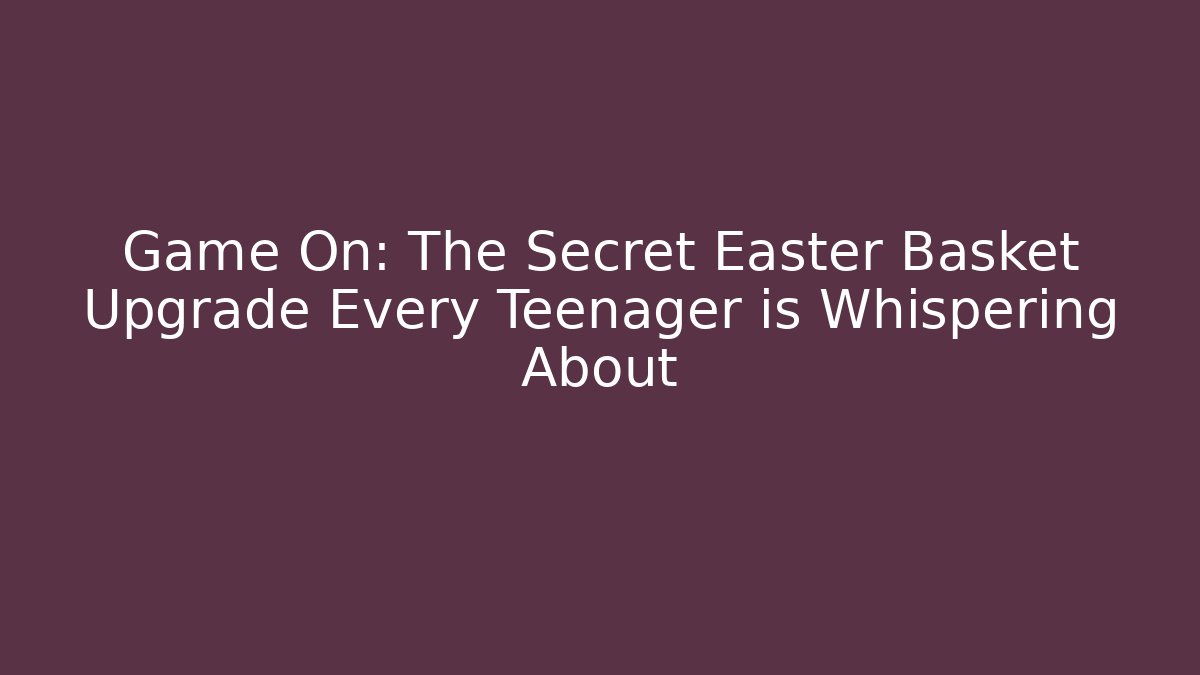 Game On: The Secret Easter Basket Upgrade Every Teenager is Whispering About