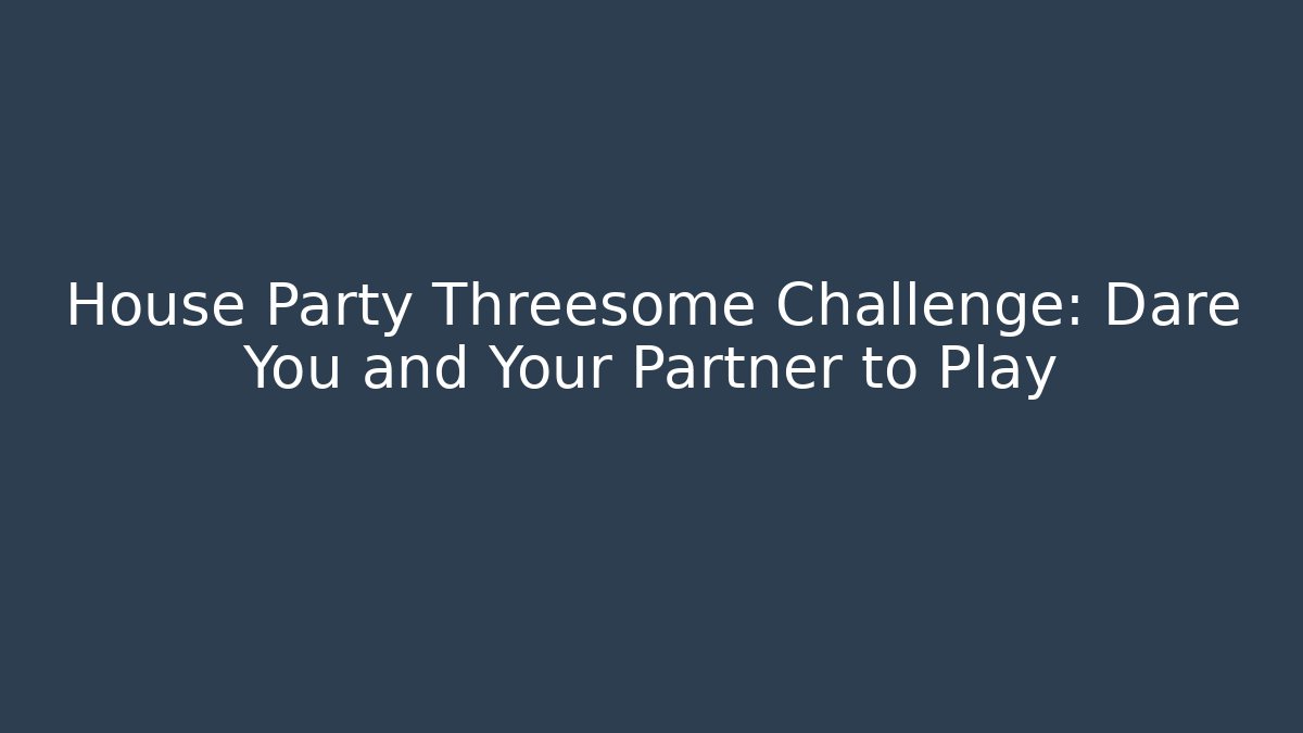 House Party Threesome Challenge: Dare You and Your Partner to Play