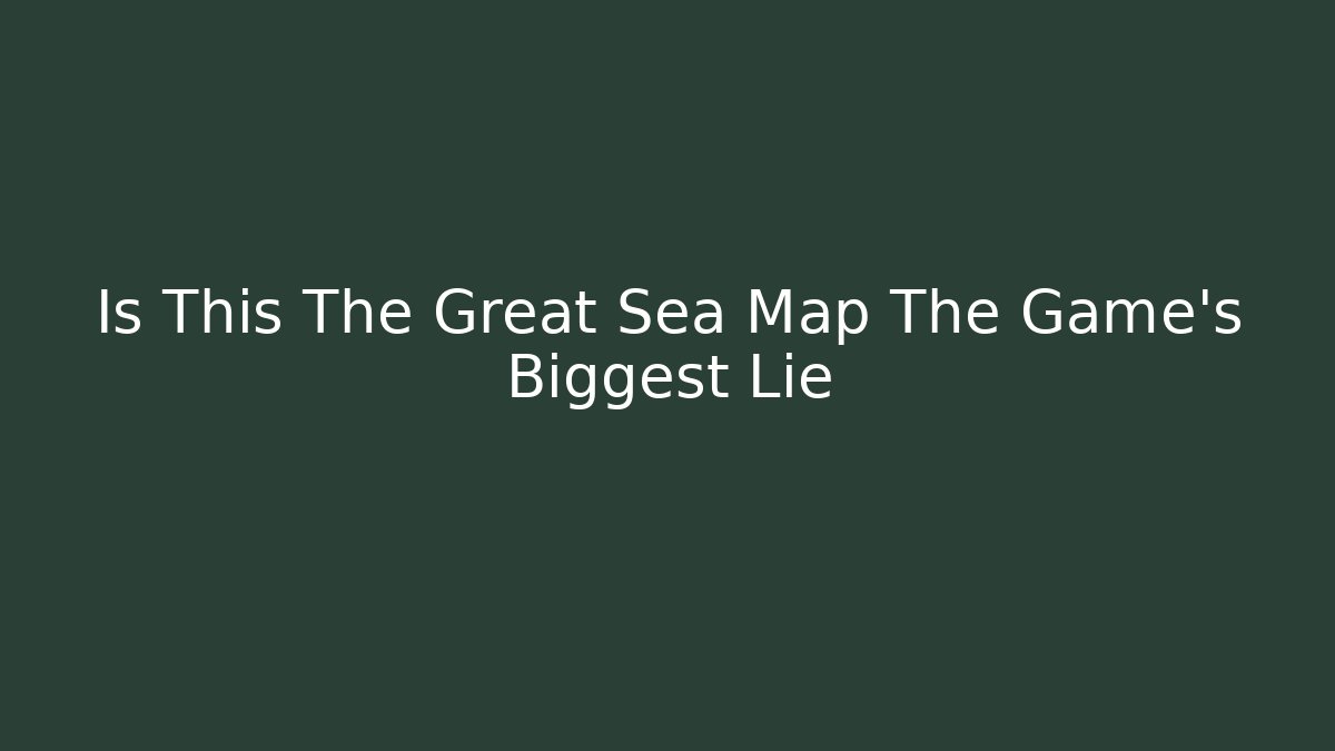 Is This The Great Sea Map The Game's Biggest Lie