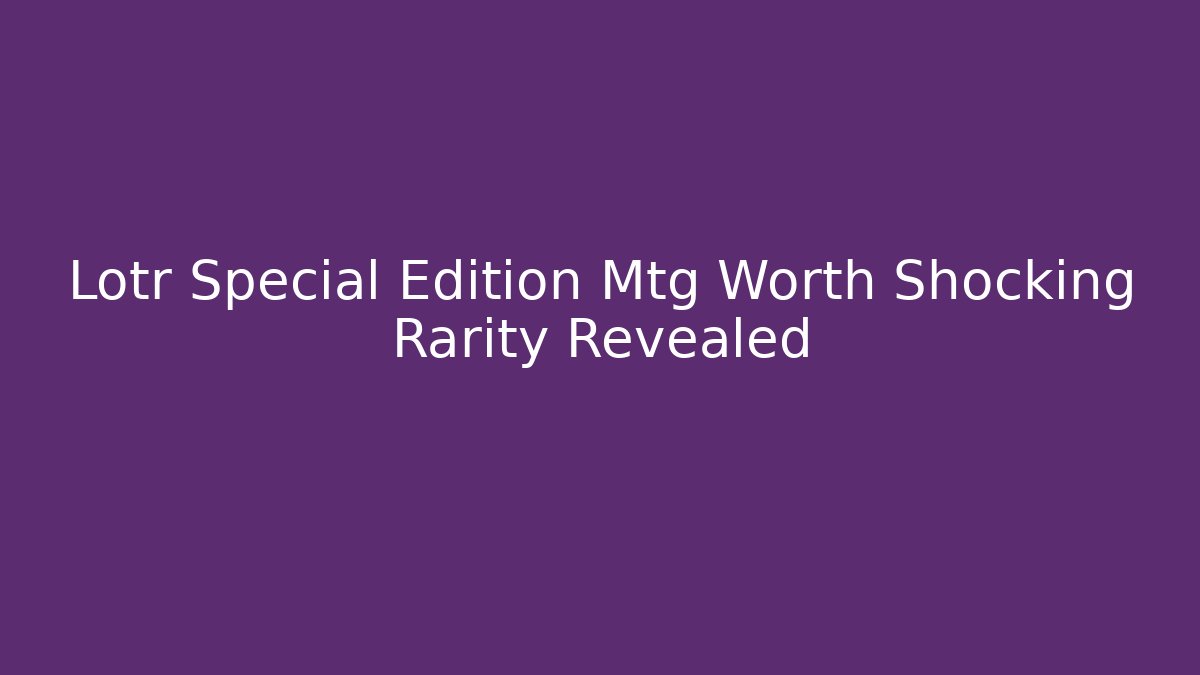 Lotr Special Edition Mtg Worth Shocking Rarity Revealed