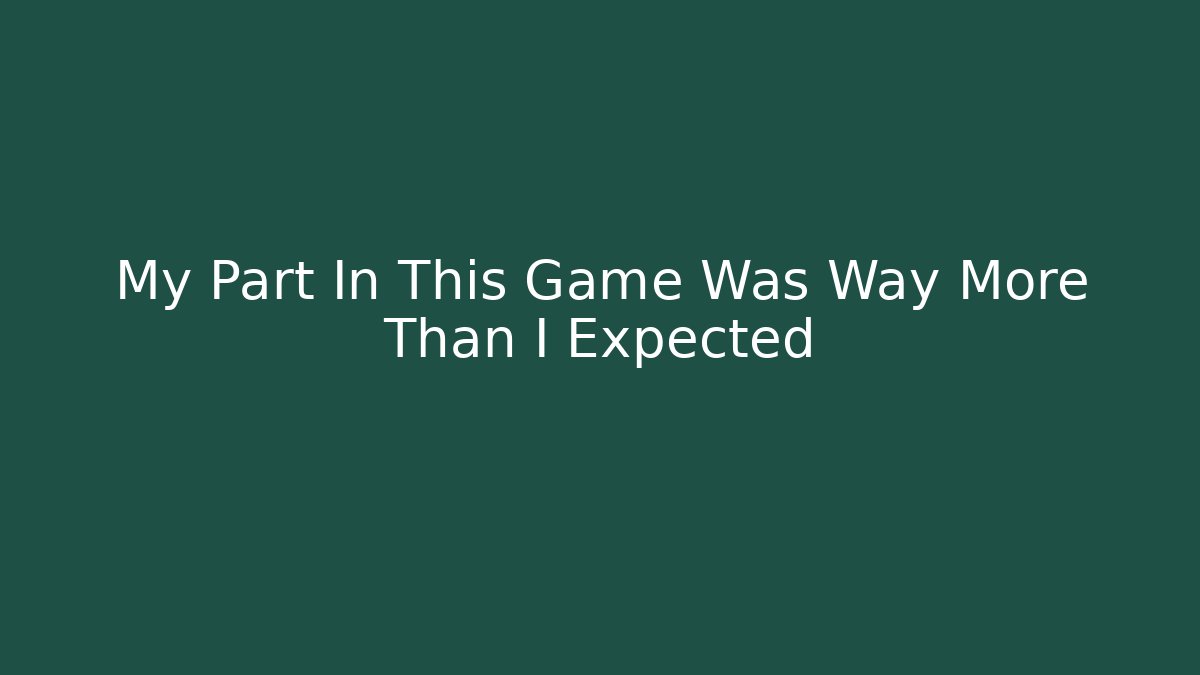My Part In This Game Was Way More Than I Expected