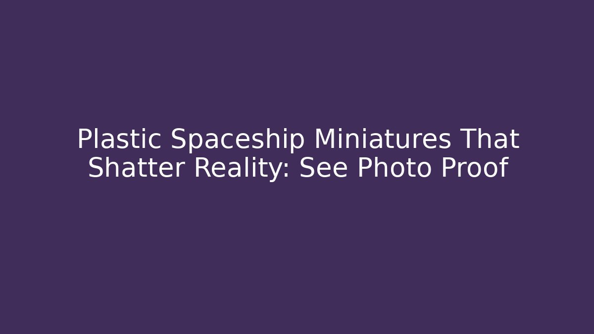Plastic Spaceship Miniatures That Shatter Reality: See Photo Proof