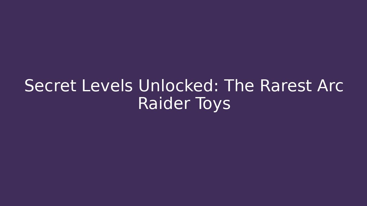 Secret Levels Unlocked: The Rarest Arc Raider Toys