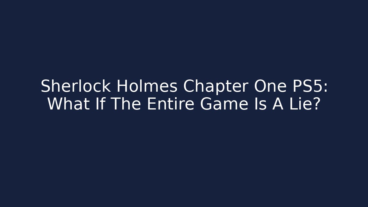 Sherlock Holmes Chapter One PS5: What If The Entire Game Is A Lie?