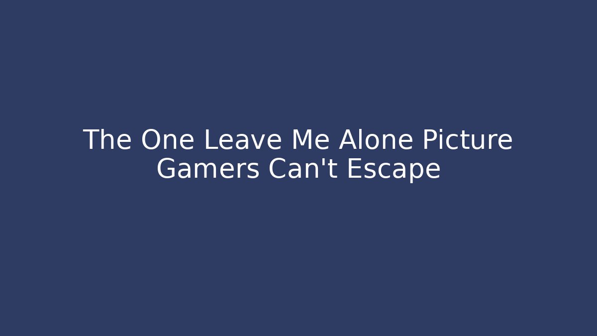 The One Leave Me Alone Picture Gamers Can't Escape
