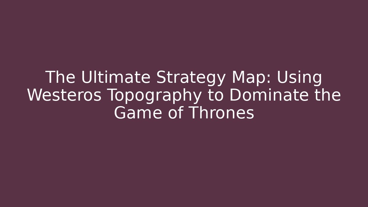 The Ultimate Strategy Map: Using Westeros Topography to Dominate the Game of Thrones