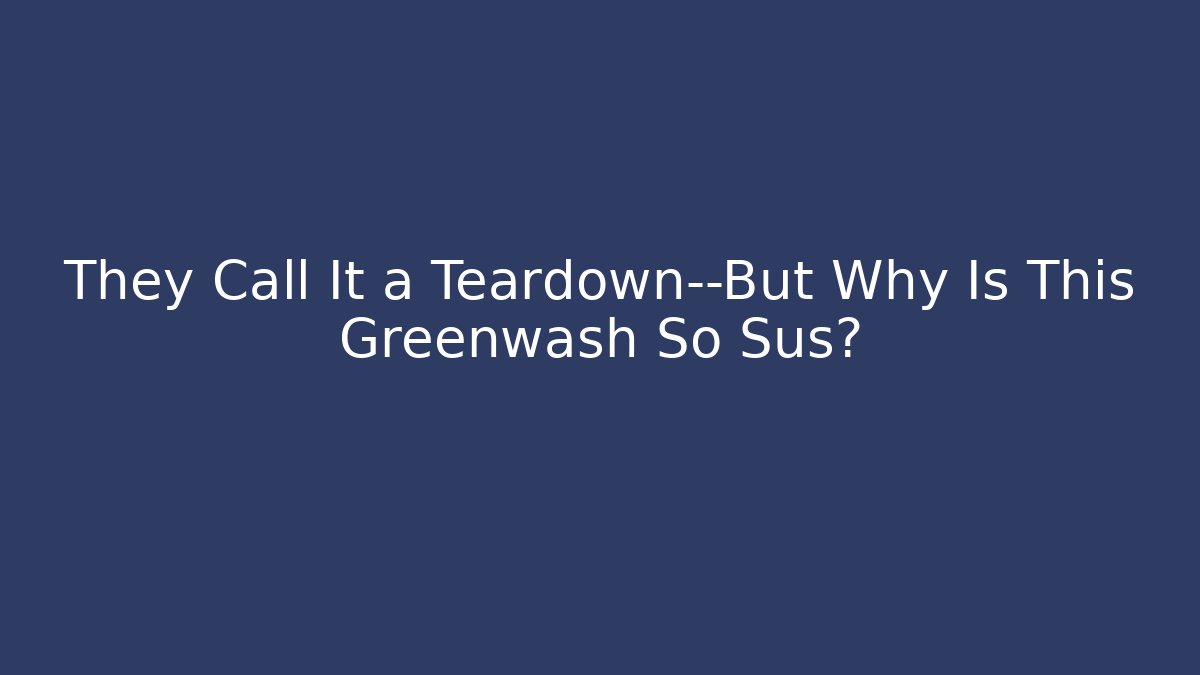 They Call It a Teardown—But Why Is This Greenwash So Sus?