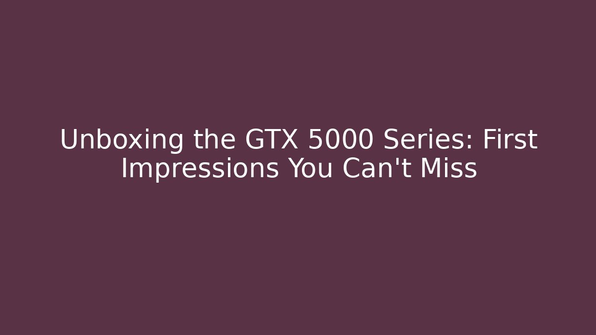 Unboxing the GTX 5000 Series: First Impressions You Can't Miss
