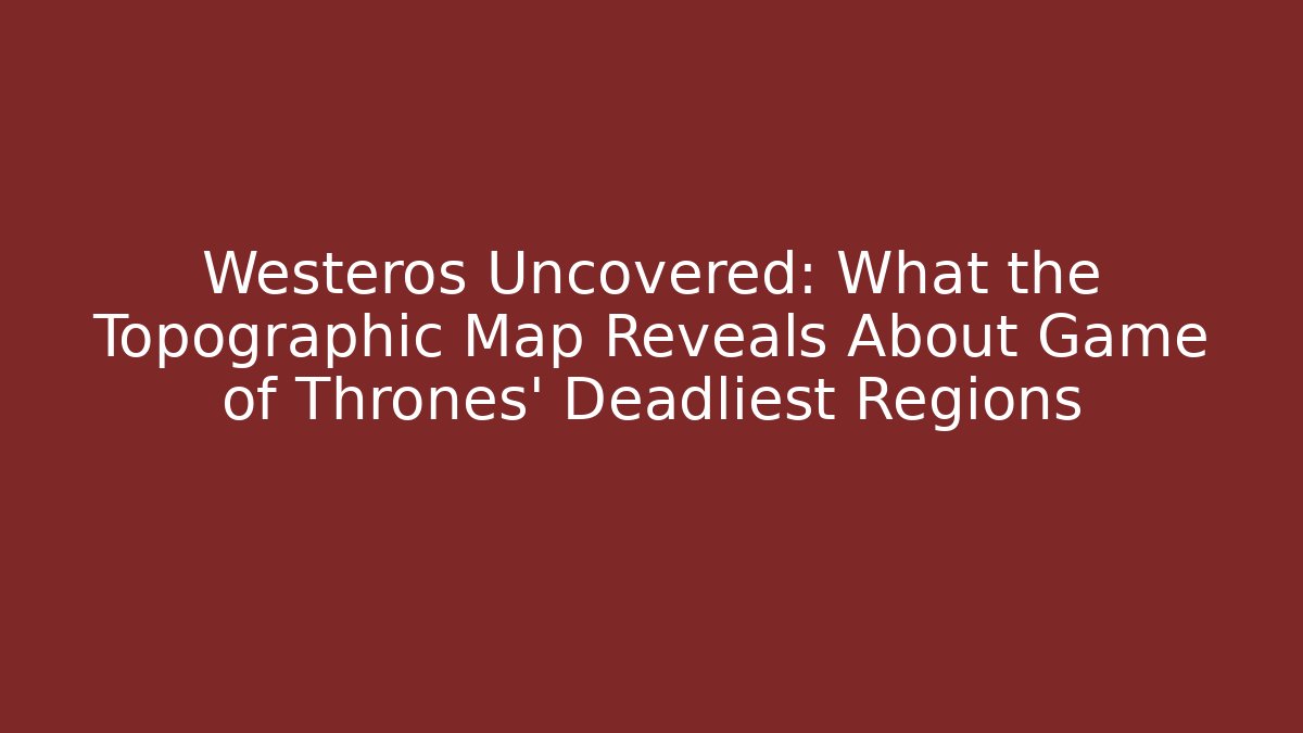 Westeros Uncovered: What the Topographic Map Reveals About Game of Thrones' Deadliest Regions