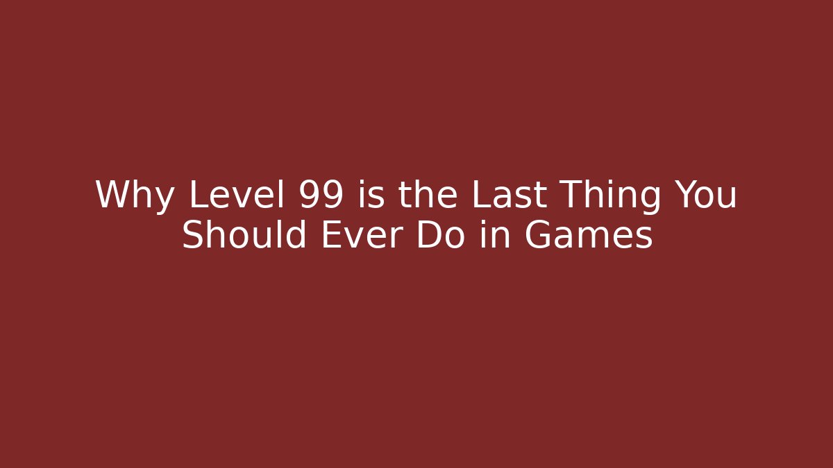 Why Level 99 is the Last Thing You Should Ever Do in Games