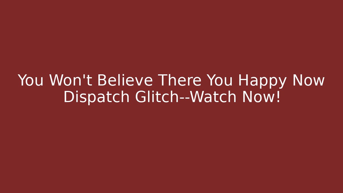 You Won't Believe There You Happy Now Dispatch Glitch—Watch Now!